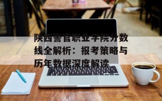 陕西警官职业学院分数线全解析：报考策略与历年数据深度解读