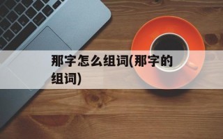 那字怎么组词(那字的组词)