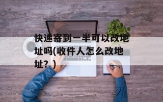 快递寄到一半可以改地址吗(收件人怎么改地址？)