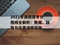 2021年湖南高考分数线全解析：数据、趋势与志愿填报指南