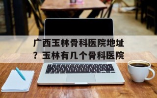 广西玉林骨科医院地址？玉林有几个骨科医院