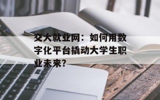交大就业网：如何用数字化平台撬动大学生职业未来？