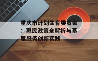 重庆市计划生育委员会：惠民政策全解析与基层服务创新实践