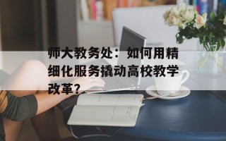 师大教务处：如何用精细化服务撬动高校教学改革？