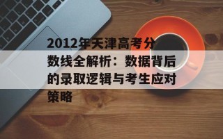 2012年天津高考分数线全解析：数据背后的录取逻辑与考生应对策略
