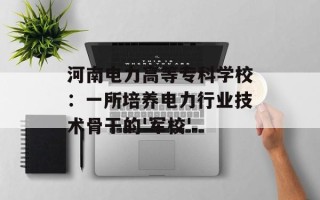 河南电力高等专科学校：一所培养电力行业技术骨干的'军校'