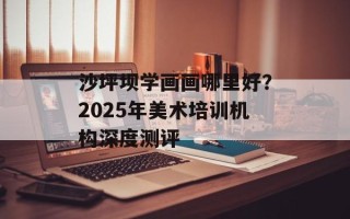 沙坪坝学画画哪里好？2025年美术培训机构深度测评