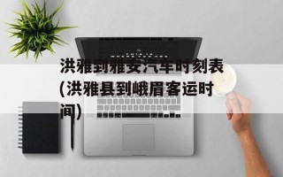 洪雅到雅安汽车时刻表(洪雅县到峨眉客运时间)