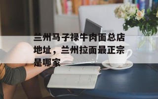 兰州马子禄牛肉面总店地址，兰州拉面最正宗是哪家