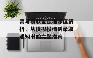 高考录取全流程深度解析：从模拟投档到录取通知书的完整指南