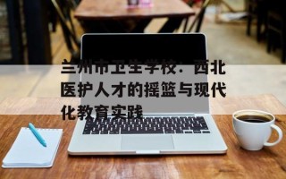 兰州市卫生学校：西北医护人才的摇篮与现代化教育实践