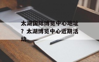 太湖国际博览中心地址？太湖博览中心近期活动