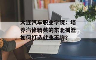 大连汽车职业学院：培养汽修精英的东北摇篮如何打造就业王牌？