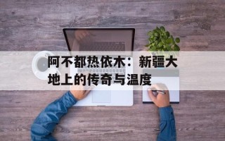 阿不都热依木：新疆大地上的传奇与温度