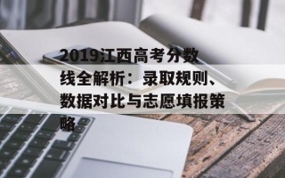 2019江西高考分数线全解析：录取规则、数据对比与志愿填报策略
