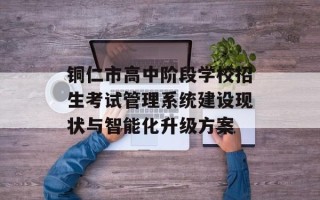 铜仁市高中阶段学校招生考试管理系统建设现状与智能化升级方案