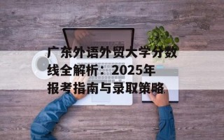 广东外语外贸大学分数线全解析：2025年报考指南与录取策略