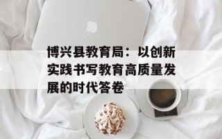 博兴县教育局：以创新实践书写教育高质量发展的时代答卷