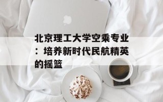 北京理工大学空乘专业：培养新时代民航精英的摇篮