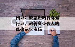 团证：被忽略的青春通行证，藏着多少代人的集体记忆密码