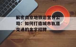 解密南京地铁运营分公司：如何打造城市轨道交通的金字招牌