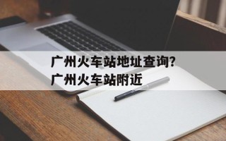 广州火车站地址查询？广州火车站附近