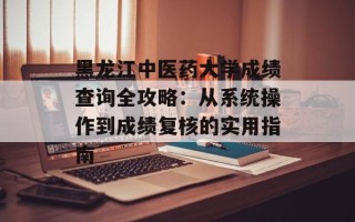 黑龙江中医药大学成绩查询全攻略：从系统操作到成绩复核的实用指南