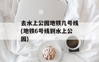 去水上公园地铁几号线(地铁6号线到水上公园)