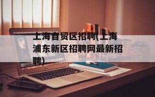 上海自贸区招聘(上海浦东新区招聘网最新招聘)