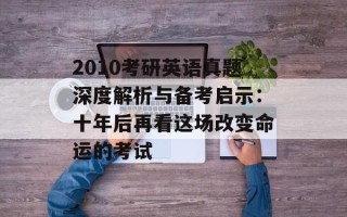 2010考研英语真题深度解析与备考启示：十年后再看这场改变命运的考试