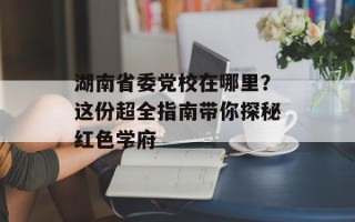 湖南省委党校在哪里？这份超全指南带你探秘红色学府