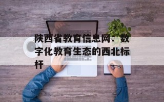 陕西省教育信息网：数字化教育生态的西北标杆