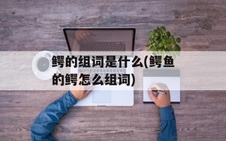 鳄的组词是什么(鳄鱼的鳄怎么组词)