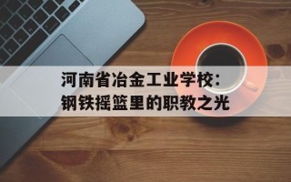 河南省冶金工业学校：钢铁摇篮里的职教之光