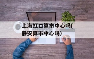 上海虹口算市中心吗(静安算市中心吗)
