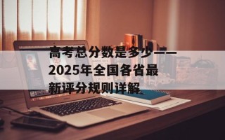 高考总分数是多少——2025年全国各省最新评分规则详解