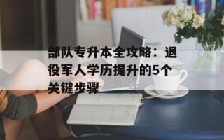 部队专升本全攻略：退役军人学历提升的5个关键步骤