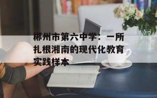 郴州市第六中学：一所扎根湘南的现代化教育实践样本