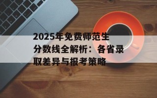 2025年免费师范生分数线全解析：各省录取差异与报考策略