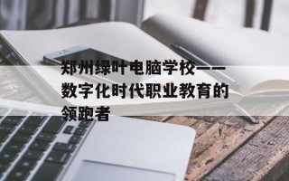郑州绿叶电脑学校——数字化时代职业教育的领跑者
