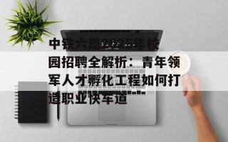 中铁六局2025年校园招聘全解析：青年领军人才孵化工程如何打造职业快车道