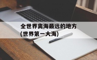 全世界离海最远的地方(世界第一大海)