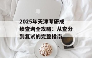 2025年天津考研成绩查询全攻略：从查分到复试的完整指南