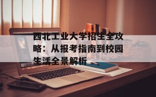 西北工业大学招生全攻略：从报考指南到校园生活全景解析