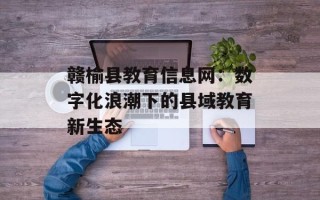 赣榆县教育信息网：数字化浪潮下的县域教育新生态