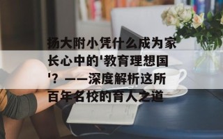 扬大附小凭什么成为家长心中的'教育理想国'？——深度解析这所百年名校的育人之道