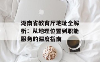 湖南省教育厅地址全解析：从地理位置到职能服务的深度指南