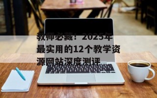 教师必藏！2025年最实用的12个教学资源网站深度测评