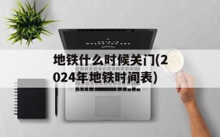 地铁什么时候关门(2024年地铁时间表)