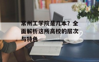 常州工学院是几本？全面解析这所高校的层次与特色